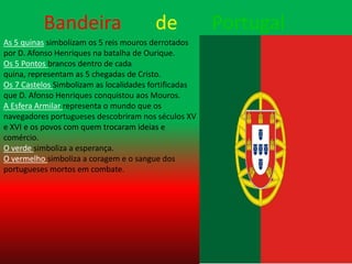 Bandeira      dePortugal  As 5 quinas simbolizam os 5 reis mouros derrotados por D. Afonso Henriques na batalha de Ourique.Os 5 Pontos brancos dentro de cada quina, representam as 5 chegadas de Cristo.Os 7 Castelos Simbolizam as localidades fortificadas que D. Afonso Henriques conquistou aos Mouros.A Esfera Armilar representa o mundo que os navegadores portugueses descobriram nos séculos XV e XVI e os povos com quem trocaram ideias e comércio.O verde simboliza a esperança.O vermelho simboliza a coragem e o sangue dos portugueses mortos em combate.
