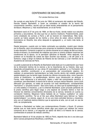 CENTENARIO DE BACHELARD
                                Por Lácides Martínez Avila

Se cumple en esta fecha (27 de junio de 1984) el centenario del natalicio del filósofo.
francés Gastón Bachelard, a quien se considera el creador de la teoría del
conocimiento científico, asunto que ya había tenido antecedentes en el pensamiento
de Bacon, Meyerson y, más recientemente, en el de Ferrier.

Bachelard nació el 27 de junio de 1884, en Bar-sur-Aube, donde realizó sus estudios
primarios y secundarios. Se dice que fue un alumno mediocre. Posteriormente, pasó
como empleado de correos a París y allí se licenció en matemáticas. Más tarde,
cuando ya había pasado de los treinta y cinco años de edad, obtuvo también la
licenciatura en filosofía; dos años después la agregación y, un lustro más tarde, el
doctorado.

Desde temprano, cuando aún no había culminado sus estudios, mostró gran interés
por la filosofía, pero circunstancias poco propicias le impidieron dedicarse plenamente
a esta disciplina. Comenzó a ejercer su carrera docente en el colegio de Bar-sur-Aube,
donde el exceso y la diversidad de materias que para un mismo profesor imponían las
condiciones de la época, no le permitían aplicarse al filosofar. Años después, fue
profesor en la facultad de Letras de Dijon durante una década, y de allí pasó a la
Sorbona. Llegó a dirigir el Instituto de Historia de las Ciencias y a ser miembro de la
Academia de Ciencias de París.

La parte sustancial de la filosofía de Bachelard está dada por la sustentación que hace
de la dimensión teórica de la ciencia y de la importancia de su historia, idea que
desarrolla principalmente en sus obras El racionalismo aplicado y La Formación del
espíritu científico; contribución a un psicoanálisis del conocimiento objetivo. En
realidad, el pensamiento bachelardiano se halla inscrito dentro del notable germinar
epistemológico que ha tenido lugar durante los últimos cincuenta años, como reacción
contra el positivismo. La epistemología, término cuya introducción se atribuye a
Ferrier, hace referencia a la estructura, objeto y valor del conocimiento científico, y
constituye, para Bachelard, la teoría de la ciencia, aunque ciertos filósofos, como Louis
Althusser por ejemplo, no estén de acuerdo con esta identificación, considerándola
“teoricismo” o “proyecto ilusorio”. Sea como fuere, es claro que la epistemología no es
un ente estático ni mecánico, y así lo entiende Bachelard, quien procede partiendo de
la praxis científica para llegar luego a una especie de corolario teórico a fuer de
hilvanar los distintos conocimientos dimanados de la ciencia, teniendo en cuenta su
correlación histórica. Meyerson había hablado de un “residuo cualitativo” en cada
conocimiento científico. Tal es el hilo que utiliza Bachelard para fabricar su “tejido
epistemológico”. La ciencia, según él, no es una mera actividad técnica y mecánica,
sino con un trasfondo teórico-histórico que la aproxima al arte, con el cual, en vez de
reñir, se complementa.

Próximos a Bachelard se hallan sus contemporáneos Einstein y Koyré. El primero
admite que en toda teoría científica existe algo que pugna por rebasar los meros
contornos de la ciencia, y el segundo se aplicó de lleno a la historia de la ciencia,
confiriéndole el carácter de método científico.

Bachelard falleció el 16 de octubre de 1962 en París, dejando tras de sí una obra que
abrió nuevas perspectivas filosóficas y científicas.

                                               Barranquilla, 27 de junio de 1984
 