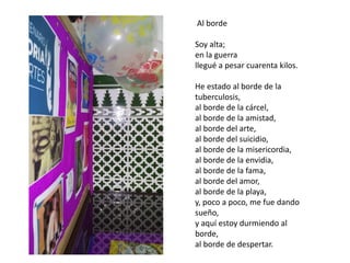 Al borde
Soy alta;
en la guerra
llegué a pesar cuarenta kilos.
He estado al borde de la
tuberculosis,
al borde de la cárcel,
al borde de la amistad,
al borde del arte,
al borde del suicidio,
al borde de la misericordia,
al borde de la envidia,
al borde de la fama,
al borde del amor,
al borde de la playa,
y, poco a poco, me fue dando
sueño,
y aquí estoy durmiendo al
borde,
al borde de despertar.
 
