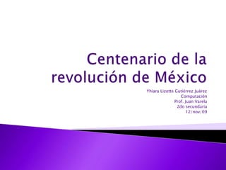 Centenario de la revolución de México Yhiara Lizette Gutiérrez Juárez Computación Prof. Juan Varela 2do secundaria 12/nov/09 