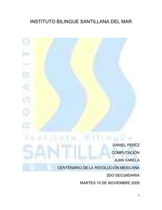 INSTITUTO BILINGUE SANTILLANA DEL MAR<br />DANIEL PERÉZ<br />COMPUTACIÓN<br />JUAN VARELA<br />CENTENARIO DE LA REVOLUCIÓN MEXICANA<br />2DO SECUNDARIA<br />MARTES 10 DE NOVIEMBRE 2009<br />ÍNDICE<br />Portada……………………………………………………… 1<br />Índice………………………………………………………… 2<br />Introducción…………………………………………………. 3<br />Centenario de la Revolución Mexicana…………………... 4<br />Conclusión……………………………………………………<br />INTRODUCCION<br />A continuación les hablare sobre la revolución mexicana que ya cumple 100 de su aparición. Una fecha muy especial para el pueblo0 mexicano porque abrió caminos en la historia.<br />Les platicare sobre la fecha, como se festeja, tradiciones y personajes involucrados. Así que aquí les dejo este documento que lo disfruten y vivan esa gran batalla.<br />Atte. Daniel Pérez<br />CENTENARIO DE LA REVOLUCION MEXICANA.<br />A tan sólo un año de la celebración del Centenario de la Revolución Mexicana, el panorama de nuestro país es desastroso, la sublevación de los diversos sectores de la sociedad con diferentes perfiles acechan la imagen de un México que durante más de siete décadas ha puesto su marca internacional como “nación pacífica”; el aroma de la ingobernabilidad se percibe en todo el país producto de la gran guerra emprendida por el Estado mexicano con el objeto de erradicar la célula del narcotráfico y el cumplimiento del Plan Mérida; a todo esto se suma la incapacidad de un gobierno para tomar decisiones atinadas para la solución de controversias de índole social. <br />Dicen por ahí que la historia es un proceso cíclico, se repite como consecuencia de la naturaleza humana para reincidir en los mismos errores, o dicho en otros términos: “Quién no conoce su historia está condenado a repetirla”. <br />3949065200660“LA TIERRA ES DE QUIEN LA TRABAJA” <br />La revolución mexicana de 1910, fue el resultado del hartazgo del pueblo, que había vivido durante 3 décadas bajo el dominio de la dictadura del Gral. Porfirio Díaz. <br />La sublevación ordinal del 20 de noviembre de 1910, ya había tenido algunos antecedentes, como el “conflicto de Cananea” y “Río Frío” (1906), producto de las condiciones infrahumanas e insalubres; así como largas jornadas laborales que vivía el sector obrero de aquélla época. <br />Por su parte,  el Gral. Porfirio Díaz abanderando la ideología de la “No reelección” y en pro de suavizar el clima de ingobernabilidad que se vivía, convoca a elecciones al pueblo de México, surge como contendiente a la Presidencia Francisco I. Madero, revolucionario de aquélla época que congeniaba con las causas e intereses de la reforma agraria y el principio de “No Reelección”, quien más tarde fuera la cabeza del movimiento revolucionario preponderante. <br />Para comprender un poco acerca de la condición política, económica y social que sostenía el Estado Mexicano en aquélla época, tenemos que analizar que el 85% de las tierras mexicanas eran propiedad del 1% de la población, un grupo muy pequeño conformado por caciques, latifundistas y hacendados de la época quienes aglutinaban el mayor porcentaje de riqueza económica en el país. <br />Las famosísimas “Tiendas de Raya”, mecanismo del porfiriato para satisfacer las necesidades de compra de los indígenas, mantenía al pueblo completo endeudado, situación por la cual los trabajadores no percibían sus sueldos en moneda sino en especie. <br />El advenimiento de la derrota de la más importante de sus batallas, para el Gral. Porfirio Díaz, lo incita a la prevención y priva de su libertad a Francisco I. Madero y, a través de fraude electoral y represión abrupta, se adjudica el triunfo de las elecciones. <br />Como consecuencia, las reacciones de un pueblo que se sentía burlado no sólo físicamente, sino también en su ideología insurrecta, que luchó con sangre para conseguir su independencia y con ello el movimiento de lucha más sangriento que cobro un gran número de vidas en la historia de México. <br />-1333576200Finalmente, el derrocamiento del Gral. Porfirio Díaz, su exilio de México y su acogimiento en la nación francesa, para quien él había generado tantos beneficios en el país, a través de diferentes inversiones originarias de la Ciudad de las Luces en México. No tan sólo acaba el porfiriato, sino también el hombre, el general que años antes había luchado por las mismas causas de la revolución; el hombre que embriagado de los lujos y buenas costumbres de la aristocracia, decide formar parte de ella y olvidar al pueblo que tanto decía haber amado, y el hambre y el dolor de los mismos, el hombre que decide borrar de su memoria sus raíces indígenas para amar el encumbramiento y el arte barroco. <br />Después de esta gran batalla, a México le costó una década la organización de la administración pública en el país, diversas ideologías y caudillos peleaban arduamente por el poder, las reservas económicas en números rojos, la infraestructura destruida y una silla presidencial en espera de un gobernante, la proclamación de la Constitución de 1917, y un grumo de ingobernabilidad que ya prevalecía desde antes de la batalla. <br />Hoy por hoy, a casi 100 años de la revolución mexicana, los compatriotas seguimos celebrando dicho suceso, haciendo alusión a la democracia e independencia, agradeciendo a los héroes que nos dieron patria y a los indígenas e intelectuales que acogieron dicho movimiento. Nuestra nación decide abandonar el slogan de “Nación Pacífica”, por el de “Nación Digna”, hoy no podemos hablar de revolución con palos, machetes y fusiles, porque la historia de la sociedad no acepta retrocesos. Ahora entendemos una lucha ideológica, una lucha de palabras, una lucha dónde los medios de comunicación hacen su parte a favor o en contra, pero finalmente están ahí. Los gobiernos globales convocan al “diálogo”, sin entender que el dialogo no es posible cuando la miseria y la desesperación  bañan a un pueblo en su más nata esencia. <br />A pocos años de la conmemoración del centenario de la revolución mexicana, los mexicanos viven la revolución actual producto de la necesidad y el destierro. Pero en la actualidad el panorama no es diferente sino analice lo siguiente: <br />Hoy, el gran imperio azteca se encuentra sumido en la ingobernabilidad producto de la falta de interrelación entre el Estado y su sociedad; por su parte, flagelos como la pobreza y la inseguridad social se han convertido en el condimento de nuestra cotidianidad; el descontrol  y el caos que vive la estructura gubernamental se transmite en gran medida en el actuar “ciudadano”, la falta de acuerdo producto del desarrollo y promoción de la democracia en nuestro país,  viene obstaculizando la toma de decisiones preponderantes y definitivas para salvaguardar a nuestra nación del subdesarrollo y poder probar las mieles del primer mundo. <br />26917651121410Por todo lo anterior, es necesaria la reflexión y el análisis para discernir que el conflicto y el clima de desacuerdo difícilmente nos ayudará a avanzar en el terreno de la competitividad y el desarrollo, ante una inminente “Crisis Global” que amenaza con permanencia a futuro, es necesario renovar posturas, crear escenarios prospectivos que nos permita entender el pasado, aceptar los errores presentes y apuntar hacia el futuro. <br />Durante los últimos años la nación ha enfrentado el resultado de la ingobernabilidad en algunos sucesos que de alguna manera han logrado marcar la historia del México Moderno, así podemos mencionar el conflicto de Acteal Chiapas (1995), <br />El Conflicto de la APPO (2006), <br />El Desastre Minero en Pasta de Conchos Coahuila (2006), e inclusive hasta actos de terrorismo o auto terrorismo que aún no han podido ser traslucidos por la justicia mexicana. <br />AYER FUE “TIERRA Y LIBERTAD”, HOY “LOS POBRES PRIMERO” <br />Durante la revolución mexicana, el 85% de las tierras pertenecían al 1% de la población, y la lucha era por la distribución de las mismas. Hoy la lucha se gesta en los grandes consorcios bursátiles que haciendo cuentas son menos del 1% de la población aunque sus beneficios se extiendan a algunas esferas de poder y la aglutinación de capital sea por demás entendida. <br />Uno de los íconos de la época revolucionaria fueron las “Tiendas de Raya”, ahora las hemos cambiado por las altas tasas de interés que el sistema financiero mexicano les permite a la entidades bancarias de capital extranjero establecer en nuestro país, ahora las deudas no son mano a mano, porque se han cambiado por plásticos electrónicos que igual satisfacen las necesidades de compra de la población, con un costo de interés  muy elevado capaz de convertir cualquier capital en deuda. <br />Como verá usted amigos lector, creo que las cosas no han cambiado mucho: <br />4381543180La convergencia tecnológica y la cultivación intelectual nos han movido el escenario, pero no los hechos y sentimientos. <br />México no necesita repetir el suceso histórico revolucionario de 1910. En pleno siglo XXI México necesita convergencia, corresponsabilidad, desarrollo de trabajo para bienes comunes y sobre todo acuerdo ideológico desprendido de intereses personales e individualistas. El imperio azteca nos exige una revolución, pero aceptando que hablar de revolución implica hablar de “Cambio”, “Transformación”, dos actos que sólo podemos conseguir a través de la unificación y el compromiso, dos actos que lejos estamos de conseguir si nos seguimos comportando como una “SOCIEDAD ATERRORIZADA” incapaz de opinar, decidir y actuar. <br />CONCLUSION<br />Bueno espero que les haya gustado mi documento acerca sobre la gran celebración que se va a llevar a cabo el próximo 2010 acerca de la Revolución Mexicana y sus 100 años.<br />Les platique un poco sobre ese conflicto que había entre el pueblo y el poder político reclamando derechos y posesiones, luchando por mejores futuras generaciones. Gracias.<br />1272540411480<br />