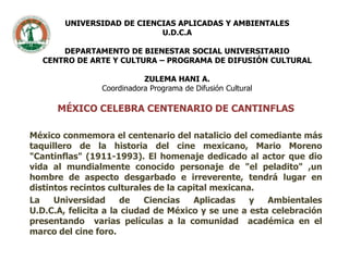 UNIVERSIDAD DE CIENCIAS APLICADAS Y AMBIENTALESU.D.C.ADEPARTAMENTO DE BIENESTAR SOCIAL UNIVERSITARIOCENTRO DE ARTE Y CULTURA – PROGRAMA DE DIFUSIÓN CULTURALZULEMA HANI A.Coordinadora Programa de Difusión Cultural MÉXICO CELEBRA CENTENARIO DE CANTINFLAS México conmemora el centenario del natalicio del comediante más taquillero de la historia del cine mexicano, Mario Moreno "Cantinflas" (1911-1993). El homenaje dedicado al actor que dio vida al mundialmente conocido personaje de "el peladito" ,un hombre de aspecto desgarbado e irreverente, tendrá lugar en distintos recintos culturales de la capital mexicana. La Universidad de Ciencias Aplicadas y Ambientales U.D.C.A, felicita a la ciudad de México y se une a esta celebración  presentando  varias películas a la comunidad  académica en el marco del cine foro. 