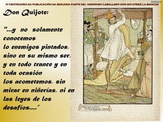 Biblioteca
IV CENTENARIO DA PUBLICACIÓN DA SEGUNDA PARTE DELIV CENTENARIO DA PUBLICACIÓN DA SEGUNDA PARTE DEL NGENIOSO CABALLERO DON QVI OTEDE LA MANCHANGENIOSO CABALLERO DON QVI OTEDE LA MANCHA
Don Quijote:
"...y no solamente
conocemos
lo enemigos pintados,
sino en su mismo ser,
y en todo trance y en
toda ocasión
los acometemos, sin
mirar en niñerías, ni en
las leyes de los
desafíos....”
 