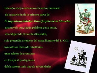 Este año 2005 celebramos el cuarto centenario de la aparición de la primera parte de   El ingenioso hidalgo Don Quijote de la Mancha , una novela que, según palabras de su autor, don Miguel de Cervantes Saavedra,  solo pretendía erradicar del mapa literario del S. XVII los exitosos libros de caballerías,  unos relatos de aventuras  en los que el protagonista  debía sortear todo tipo de adversidades hola hola ......... ........  