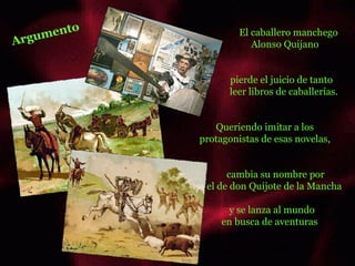 Argumento El caballero manchego  Alonso Quijano pierde el juicio de tanto leer libros de caballerías. Queriendo imitar a los  protagonistas de esas novelas, cambia su nombre por el de don Quijote de la Mancha y se lanza al mundo en busca de aventuras  olas olas 