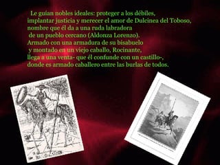 .  Le guían nobles ideales: proteger a los débiles,  implantar justicia y merecer el amor de Dulcinea del Toboso,  nombre que él da a una ruda labradora de un pueblo cercano (Aldonza Lorenzo).  Armado con una armadura de su bisabuelo y montado en un viejo caballo, Rocinante,  llega a una venta- que él confunde con un castillo-,  donde es armado caballero entre las burlas de todos.  ......... ........  