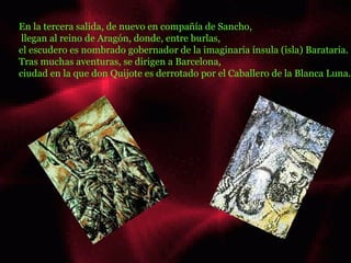 En la tercera salida, de nuevo en compañía de Sancho, llegan al reino de Aragón, donde, entre burlas,  el escudero es nombrado gobernador de la imaginaria ínsula (isla) Barataria.  Tras muchas aventuras, se dirigen a Barcelona,  ciudad en la que don Quijote es derrotado por el Caballero de la Blanca Luna.  hola ........  