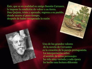 Éste, que es en realidad su amigo Sansón Carrasco,  le impone la condición de volver a su tierra.  Don Quijote, triste y apenado, regresa a su pueblo,  donde muere al poco tiempo,  después de haber recuperado la razón  Uno de los grandes valores de la novela de Cervantes  es la creación de la pareja protagonista. La interpretación sobre el sentido de estos personajes ha sido muy variada y cada época ha hecho una lectura diferente ......... 