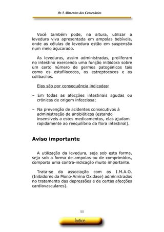 Os 5 Alimentos dos Centenários




   Você também pode, na altura, utilizar a
levedura viva apresentada em ampolas bebíveis,
onde as células de levedura estão em suspensão
num meio açucarado.

   As leveduras, assim administradas, proliferam
no intestino exercendo uma função inibidora sobre
um certo número de germes patogénicos tais
como os estafilococos, os estreptococos e os
colibacilos.

  Elas são por consequência indicadas:

– Em todas as afecções intestinais agudas ou
  crónicas de origem infecciosa;

– Na prevenção de acidentes consecutivos à
  administração de antibióticos (estando
  insensíveis a estes medicamentos, elas ajudam
  rapidamente ao reequilíbrio da flora intestinal).



Aviso importante

  A utilização da levedura, seja sob esta forma,
seja sob a forma de ampolas ou de comprimidos,
comporta uma contra-indicação muito importante.

   Trata-se da associação com os I.M.A.O.
(Inibidores da Mono-Amina Oxidase) administrados
no tratamento das depressões e de certas afecções
cardiovasculares).




                            11
 