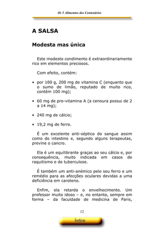 Os 5 Alimentos dos Centenários




A SALSA

Modesta mas única

   Este modesto condimento é extraordinariamente
rico em elementos preciosos.

  Com efeito, contém:

• por 100 g, 200 mg de vitamina C (enquanto que
  o sumo de limão, reputado de muito rico,
  contém 100 mg);

• 60 mg de pro-vitamina A (a cenoura possui de 2
  a 14 mg);

• 240 mg de cálcio;

• 19,2 mg de ferro.

  É um excelente anti-séptico do sangue assim
como do intestino e, segundo alguns terapeutas,
previne o cancro.

  Ela é um equilibrante graças ao seu cálcio e, por
consequência, muito indicada em casos de
raquitismo e de tuberculose.

  É também um anti-anémico pelo seu ferro e um
remédio para as afecções oculares devidas a uma
deficiência em caroteno.

   Enfim, ela retarda o envelhecimento. Um
professor muito idoso – e, no entanto, sempre em
forma – da faculdade de medicina de Paris,


                            12
 