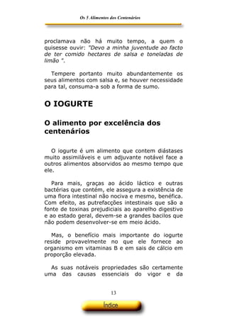Os 5 Alimentos dos Centenários




proclamava não há muito tempo, a quem o
quisesse ouvir: "Devo a minha juventude ao facto
de ter comido hectares de salsa e toneladas de
limão ".

  Tempere portanto muito abundantemente os
seus alimentos com salsa e, se houver necessidade
para tal, consuma-a sob a forma de sumo.


O IOGURTE

O alimento por excelência dos
centenários

   O iogurte é um alimento que contem diástases
muito assimiláveis e um adjuvante notável face a
outros alimentos absorvidos ao mesmo tempo que
ele.

   Para mais, graças ao ácido láctico e outras
bactérias que contém, ele assegura a existência de
uma flora intestinal não nociva e mesmo, benéfica.
Com efeito, as putrefacções intestinais que são a
fonte de toxinas prejudiciais ao aparelho digestivo
e ao estado geral, devem-se a grandes bacilos que
não podem desenvolver-se em meio ácido.

  Mas, o benefício mais importante do iogurte
reside provavelmente no que ele fornece ao
organismo em vitaminas B e em sais de cálcio em
proporção elevada.

  As suas notáveis propriedades são certamente
uma das causas essenciais do vigor e da


                            13
 