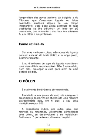 Os 5 Alimentos dos Centenários




longevidade dos povos pastoris da Bulgária e do
Cáucaso, que Consumem iogurte ou leites
coalhados similares depois de um tempo
imemorável. Você pode ainda acentuar as suas
qualidades se Ihe adicionar um leite em pó
desnatado, que aumenta o seu teor em vitamina
B, em cálcio e em proteínas.



Como utilizá-lo

  Como as melhores coisas, não abuse do iogurte
pois um excesso de ácido láctico é, a longo prazo,
desmineralizante.

  5 ou 6 colheres de sopa de iogurte constituem
uma dose diária recomendável. Não é necessário,
num mês, prolongar a cura para além de uma
dezena de dias.



O PÓLEN

  É o alimento biodinâmico por excelência.

   Associado a um pouco de mel, ele assegura o
crescimento das larvas de abelhas de uma maneira
extraordinária pois, em 6 dias, o seu peso
multiplica-se por 500.

   A experiência indica, por outro lado, que
ratinhos ou ratazanas, unicamente alimentados
com pólen, se desenvolvem e se multiplicam
facilmente. É portanto um alimento completo.


                           14
 