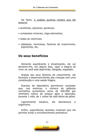 Os 5 Alimentos dos Centenários




  De facto, a análise química mostra que ele
encerra:

• proteínas, açúcares, gorduras;

• compostos minerais, oligo-elementos;

• todas as vitaminas;

• diástases, hormonas, factores de crescimento,
  pigmentos, etc.



Os seus benefícios

   Alimento equilibrante e dinamizante, ele vai
devolver-lhe, em alguns dias, vigor e alegria de
viver se você está deprimido, fatigado, esgotado.

   Graças aos seus factores de crescimento, ele
favorece o desenvolvimento das crianças com uma
constituição e uma saúde frágeis.

  Exames de laboratório permitiram constatar
que, nas anemias, o número de glóbulos
vermelhos aumentava cerca de 500.000 por
milímetro cúbico de sangue após a absorção,
durante 1 mês, de 1 colher de café diária de pólen.

  Ligeiramente      laxativo,      ele        desintoxica   o
organismo.

  Enfim, experiências recentes mostram que ele
permite evitar o envelhecimento prematuro.



                            15
 