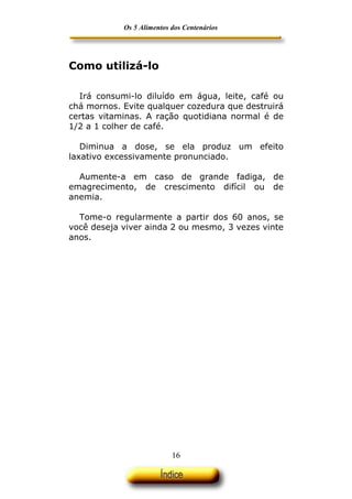 Os 5 Alimentos dos Centenários




Como utilizá-lo

  Irá consumi-lo diluído em água, leite, café ou
chá mornos. Evite qualquer cozedura que destruirá
certas vitaminas. A ração quotidiana normal é de
1/2 a 1 colher de café.

   Diminua a dose, se ela produz um efeito
laxativo excessivamente pronunciado.

  Aumente-a em caso de grande fadiga, de
emagrecimento, de crescimento difícil ou de
anemia.

  Tome-o regularmente a partir dos 60 anos, se
você deseja viver ainda 2 ou mesmo, 3 vezes vinte
anos.




                           16
 