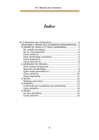 Os 5 Alimentos dos Centenários




                              Índice


Os 5 Alimentos dos Centenários .....................................2
 DESCUBRA A MAGIA DOS ALIMENTOS BIODINÂMICOS ..2
 O GERME DE TRIGO E O TRIGO GERMINADO ................3
    No coração da espiga ..............................................3
    Só um inconveniente...............................................4
    Como utilizá-lo .......................................................4
    Uma combinação vencedora.....................................5
    Como prepará-lo.....................................................5
    Como consumi-lo ....................................................6
 A LEVEDURA DE CERVEJA...........................................7
    Uma riqueza excepcional .........................................7
    Algumas comparações.............................................8
    Quem pode aproveitá-lo ?........................................9
    Como utilizá-la .....................................................10
    Aviso importante ..................................................11
 A SALSA .................................................................12
    Modesta mas única ...............................................12
 O IOGURTE.............................................................13
    O alimento por excelência dos centenários ...............13
    Como utilizá-lo .....................................................14
 O PÓLEN ................................................................14
    Os seus benefícios ................................................15
    Como utilizá-lo .....................................................16




                                    17
 