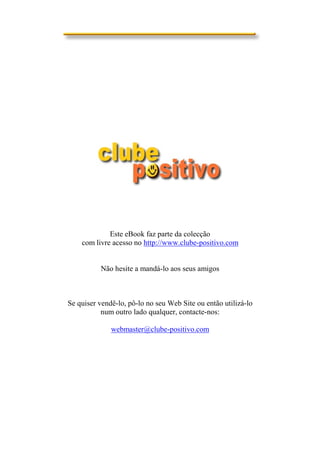 Este eBook faz parte da colecção
    com livre acesso no http://www.clube-positivo.com


          Não hesite a mandá-lo aos seus amigos



Se quiser vendê-lo, pô-lo no seu Web Site ou então utilizá-lo
           num outro lado qualquer, contacte-nos:

              webmaster@clube-positivo.com
 
