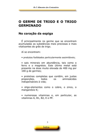Os 5 Alimentos dos Centenários




O GERME DE TRIGO E O TRIGO
GERMINADO

No coração da espiga

   É principalmente no germe que se encontram
acumuladas as substâncias mais preciosas e mais
vitalizantes do grão de trigo.

  Aí se encontram:

  • produtos fosfatados particularmente assimiláveis;

  • sais minerais em abundância, tais como o
  ferro e o magnésio. Este último metal está
  presente na dose muito elevada de 400 mg por
  100 g de germes;

  • proteínas completas que contêm, em justas
  proporções,      todos   os     aminoácidos
  indispensáveis à vida;

  • oligo-elementos como o cobre, o zinco, o
  manganésio K;

  • numerosas vitaminas e, em particular, as
  vitaminas A, B1, B2, E e PP.




                             3
 