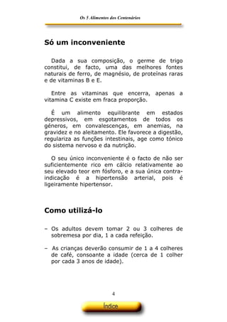 Os 5 Alimentos dos Centenários




Só um inconveniente

   Dada a sua composição, o germe de trigo
constitui, de facto, uma das melhores fontes
naturais de ferro, de magnésio, de proteínas raras
e de vitaminas B e E.

   Entre as vitaminas que encerra, apenas a
vitamina C existe em fraca proporção.

  É um alimento equilibrante em estados
depressivos, em esgotamentos de todos os
géneros, em convalescenças, em anemias, na
gravidez e no aleitamento. Ele favorece a digestão,
regulariza as funções intestinais, age como tónico
do sistema nervoso e da nutrição.

   O seu único inconveniente é o facto de não ser
suficientemente rico em cálcio relativamente ao
seu elevado teor em fósforo, e a sua única contra-
indicação é a hipertensão arterial, pois é
ligeiramente hipertensor.



Como utilizá-lo

– Os adultos devem tomar 2 ou 3 colheres de
  sobremesa por dia, 1 a cada refeição.

– As crianças deverão consumir de 1 a 4 colheres
  de café, consoante a idade (cerca de 1 colher
  por cada 3 anos de idade).




                             4
 