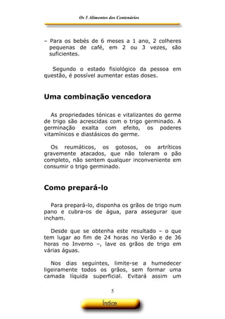 Os 5 Alimentos dos Centenários




– Para os bebés de 6 meses a 1 ano, 2 colheres
  pequenas de café, em 2 ou 3 vezes, são
  suficientes.

   Segundo o estado fisiológico da pessoa em
questão, é possível aumentar estas doses.



Uma combinação vencedora

   As propriedades tónicas e vitalizantes do germe
de trigo são acrescidas com o trigo germinado. A
germinação exalta com efeito, os poderes
vitamínicos e diastásicos do germe.

  Os reumáticos, os gotosos, os artríticos
gravemente atacados, que não toleram o pão
completo, não sentem qualquer inconveniente em
consumir o trigo germinado.



Como prepará-lo

   Para prepará-lo, disponha os grãos de trigo num
pano e cubra-os de água, para assegurar que
incham.

  Desde que se obtenha este resultado – o que
tem lugar ao fim de 24 horas no Verão e de 36
horas no Inverno –, lave os grãos de trigo em
várias águas.

   Nos dias seguintes, limite-se a humedecer
ligeiramente todos os grãos, sem formar uma
camada líquida superficial. Evitará assim um

                            5
 