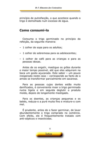 Os 5 Alimentos dos Centenários




princípio de putrefacção, o que acontece quando o
trigo é demolhado num excesso de água.



Como consumi-lo

   Consuma o trigo germinado no princípio da
refeição, da seguinte maneira:

– 1 colher de sopa para os adultos;

– 1 colher de sobremesa para os adolescentes;

– 1 colher de café para as crianças e para as
  pessoas idosas.

   Antes de os engolir, mastigue os grãos durante
o maior tempo possível, até que eles adquiram na
boca um gosto açucarado. Este sabor – um pouco
inesperado neste caso – corresponde ao facto de o
amido se transformar parcialmente em sacarose.

  Para as pessoas cujos dentes estão muito
danificados, é conveniente moer o trigo germinado
numa tigela e em seguida deglutir o produto
moído, depois de longamente mastigado.

  Para os doentes, as crianças pequenas e os
bebés, reduza-o a puré muito fino e misture-o com
mel.

  É prudente, antes de o fazer germinar, de lavar
abundantemente o trigo comprado no comércio.
Com efeito, ele é frequentemente tratado com
anti-sépticos e insecticidas.



                            6
 