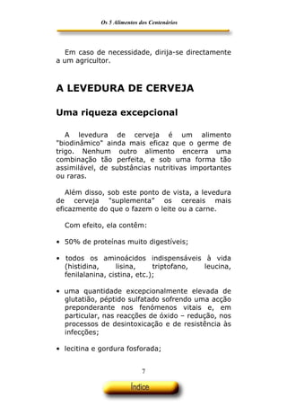 Os 5 Alimentos dos Centenários




   Em caso de necessidade, dirija-se directamente
a um agricultor.



A LEVEDURA DE CERVEJA

Uma riqueza excepcional

   A levedura de cerveja é um alimento
"biodinâmico" ainda mais eficaz que o germe de
trigo. Nenhum outro alimento encerra uma
combinação tão perfeita, e sob uma forma tão
assimilável, de substâncias nutritivas importantes
ou raras.

   Além disso, sob este ponto de vista, a levedura
de cerveja "suplementa” os cereais mais
eficazmente do que o fazem o leite ou a carne.

  Com efeito, ela contêm:

• 50% de proteínas muito digestíveis;

• todos os aminoácidos indispensáveis à vida
  (histidina,     lisina,     triptofano, leucina,
  fenilalanina, cistina, etc.);

• uma quantidade excepcionalmente elevada de
  glutatião, péptido sulfatado sofrendo uma acção
  preponderante nos fenómenos vitais e, em
  particular, nas reacções de óxido – redução, nos
  processos de desintoxicação e de resistência às
  infecções;

• lecitina e gordura fosforada;


                             7
 