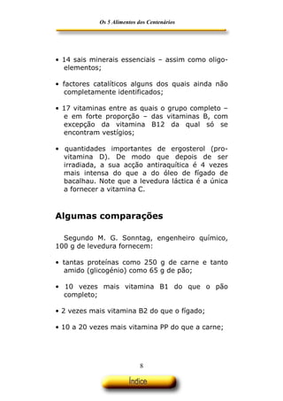 Os 5 Alimentos dos Centenários




• 14 sais minerais essenciais – assim como oligo-
  elementos;

• factores catalíticos alguns dos quais ainda não
  completamente identificados;

• 17 vitaminas entre as quais o grupo completo –
  e em forte proporção – das vitaminas B, com
  excepção da vitamina B12 da qual só se
  encontram vestígios;

• quantidades importantes de ergosterol (pro-
  vitamina D). De modo que depois de ser
  irradiada, a sua acção antiraquítica é 4 vezes
  mais intensa do que a do óleo de fígado de
  bacalhau. Note que a levedura láctica é a única
  a fornecer a vitamina C.



Algumas comparações

  Segundo M. G. Sonntag, engenheiro químico,
100 g de levedura fornecem:

• tantas proteínas como 250 g de carne e tanto
  amido (glicogénio) como 65 g de pão;

• 10 vezes mais vitamina B1 do que o pão
  completo;

• 2 vezes mais vitamina B2 do que o fígado;

• 10 a 20 vezes mais vitamina PP do que a carne;




                            8
 