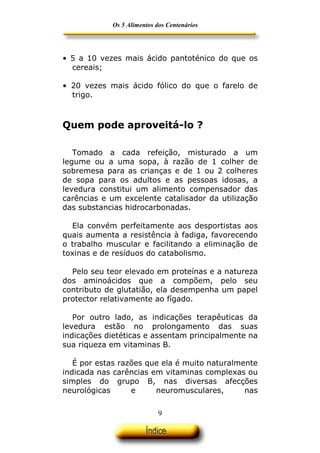 Os 5 Alimentos dos Centenários




• 5 a 10 vezes mais ácido pantoténico do que os
  cereais;

• 20 vezes mais ácido fólico do que o farelo de
  trigo.



Quem pode aproveitá-lo ?

   Tomado a cada refeição, misturado a um
legume ou a uma sopa, à razão de 1 colher de
sobremesa para as crianças e de 1 ou 2 colheres
de sopa para os adultos e as pessoas idosas, a
levedura constitui um alimento compensador das
carências e um excelente catalisador da utilização
das substancias hidrocarbonadas.

  Ela convém perfeitamente aos desportistas aos
quais aumenta a resistência à fadiga, favorecendo
o trabalho muscular e facilitando a eliminação de
toxinas e de resíduos do catabolismo.

  Pelo seu teor elevado em proteínas e a natureza
dos aminoácidos que a compõem, pelo seu
contributo de glutatião, ela desempenha um papel
protector relativamente ao fígado.

   Por outro lado, as indicações terapêuticas da
levedura estão no prolongamento das suas
indicações dietéticas e assentam principalmente na
sua riqueza em vitaminas B.

   É por estas razões que ela é muito naturalmente
indicada nas carências em vitaminas complexas ou
simples do grupo B, nas diversas afecções
neurológicas      e     neuromusculares,       nas


                            9
 