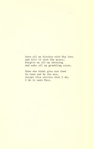 Warm all my kitchen with Thy love
And fill it with Thy peace;
Forgive me all my worrying
And make all my grumbling cease.
Thou who didst give men food
In room and by the sea,
Accept this service that I do;
I do it unto Thee.
 