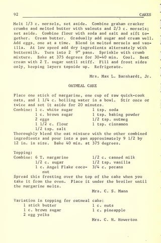 92 CAKES
Melt 1/3 c. morsels, set aside. Combine graham cracker
crumbs and melted butter with walnuts and 2/3 c. morsels;
set aside. Combine flour with soda and salt and sift to-
gether. Cream butter. Gradually add sugar and cream well.
Add eggs, one at a time. Blend in melted morsels and van-
illa. At low speed add dry ingredients alternately with
buttermilk. Turn into 2 9" pans. Sprinkle with crumb
mixture. Bake at 375 degrees for 30-40 min. Cool. Beat
cream with 2 T. sugar until stiff. Fill and frost sides
only, keeping layers topside up. Refrigerate.
Mrs. Max L. Barnhardt, Jr.
OATMEAL CAKE
Place one stick of margarine, one cup of raw quick-cook
oats, and 1 1/4 c. boiling water in a bowl. Stir once or
twice and set it aside for 20 minutes.
Combine: 1 c. white sugar 1 tsp. soda
1 c. brown sugar 1 tsp. baking powder
2 eggs 1/2 tsp. nutmeg
1 1/2 c. flour 1 tsp. cinnamon
1/2 tsp. salt
Thoroughly blend the oat mixture with the other combined
ingredients and pour into a pan approximately 9 1/2 by
12 in. in size. Bake 40 min. at 375 degrees.
Topping:
Combine: 6 T. margarine 1/2 c. canned milk
1/2 c. sugar 1/2 tsp. vanilla
1 c. Angel Flake coco- 3/4 c. pecans
nut
Spread this frosting over the top of the cake when you
take it from the oven. Place it under the broiler until
the margarine melts.
Mrs. C. S. Mann
Variation in topping for oatmeal cake:
1 stick butter 1 c. nuts
1 c. brown sugar 1 c. pineapple
2 egg yolks
Mrs. C. H. Howerton
.
 