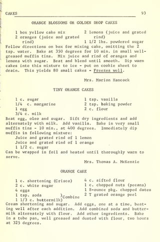 CAKES 93
ORANGE BLOSSOMS OR GOLDEN DROP CAKES
1 box yellow cake mix 2 lemons (juice and grated
2 oranges (juice and grated rind)
rind) 1 1/2 lbs. powdered sugar
Follow directions on box for mixing cake, omitting the 2
tsp. water. Bake at 350 degrees for 10 min. in small well-
greased muffin tins. Mix juice and rind of oranges and
lemons with sugar. Beat and blend until smooth. Dip warm
cakes into this mixture to ice - put on cookie sheet to
drain. This yields 80 small cakes - Freezes well .
Mrs. Marion Hancock
TINY ORANGE CAKES
1 c. sugar 1 tsp. vanilla
1/4 c. margarine 2 tsp. baking powder
1 egg 2 c. flour
3/4 c. milk
Beat egg, oleo and sugar. Sift dry ingredients and add
alternately with milk. Add vanilla., Bake in very small
muffin tins - 10 min., at 400 degrees. Immediately dip
muffin in following mixture:
Juice and grated rind of 1 lemon
Juice and grated rind of 1 orange
1 1/2 c. sugar
Can be wrapped in foil and heated until thoroughly warm to
serve
.
Mrs. Thomas A. McKenzie
ORANGE CAKE
1 c. shortening (Crisco) 4- c. sifted flour
2 c. white sugar 1 c chopped nuts (pecans)
4 eggs 1 8-ounce pkg. chopped dates
1 tsp. soda )r u- 2 T §rat ed orange peel
. 'Combine
1 1/3 c. buttermilk)
Cream shortening and sugar. Add eggs, one at a time, beat-
ing well after each addition. Add combined soda and butter-
milk alternately with flour. Add other ingredients. Bake
in a tube pan, well greased and dusted with flour, two hours
at 325 degrees.
 