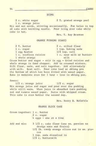 94 CAKES
ICING
2 c. white sugar 2 T. grated orange peel
1 c. orange juice
Mix and set aside, stirring occasionally. Put holes in top
of cake with knitting needle. Pour icing over cake while
cake is hot.
Mrs. To Ray Branton
ORANGE PUDDING (CAKE)
2 T. butter 2 c. sifted flour
1 c. sugar 1 tsp. baking soda
1 egg beaten 1/2 tsp. salt
1 c. seedless raisins 1 c. sour milk or butter-
1 whole orange milk
Cream butter and sugar - stir in egg - Grind raisins and
whole orange in food chopper. Add to creamed mixture.
Sift flour, soda, and salt together. Add alternately
with milk. Beat well. Pour into loaf or oblong pan
the bottom of which has been fitted with waxed paper.
Bake in moderate oven for 1 hour - less in oblong pan.
Sauce
:
1/2 c. orange juice 1/2 c. sugar
Mix orange juice and sugar and pour over the pudding
while still warm. When juice is absorbed turn pudding
out and remove waxed paper. Serve with whipped cream.
This cake is even better the second day.
Mrs. Henry B. McCorkle
ORANGE SLICE CAKE
Cream together: 1 c. butter
2 c. sugar
4 eggs - one at a time
Add and mix: 3 1/2 c. cake flour (use sm. portion to
dredge nuts and fruits)
1/2 lb. candy orange slices cut in sm. pie-
ces
1 tsp. soda dissolved in
1/2 c. buttermilk
 