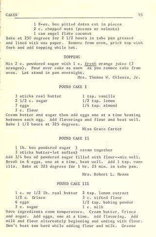 CAKES 95
1 8-oz. box pitted dates cut in pieces
2 c. chopped nuts (pecans or walnuts)
1 can angel flake coconut
Bake at 250 degrees for 2 1/2 hours in tube pan greased
and lined with wax paper. Remove from oven, prick top with
fork and add topping while hot.
TOPPING
Mix 2 c. powdered sugar with 1 c. fresh orange juice (3
oranges) . Pour over cake as soon as you remove cake from
oven. Let stand in pan overnight.
Mrs. Thomas W. Chlosta, Jr.
POUND CAKE I
3 sticks real butter 1 tsp. vanilla
2 1/2 c. sugar 1/2 tsp. lemon
7 eggs 1/4 tsp. almond
3 c . flour
Cream butter and sugar then add eggs one at a time beating
between each egg. Add flavorings and flour and beat well.
Bake 1 1/2 hours at 325 degrees.
Miss Grace Carter
POUND CAKE II
1 lb. box powdered sugar )
r> ^ . , . ,
°
s cream together
3 sticks butter-let soften)
Add 3/4 box of powdered sugar filled with flour--mix well.
Break in 6 eggs, one at a time, beat well. Add 1 tsp. van-
illa. Bake at 325 degrees for 1 hr . 25 min. in tube pan.
Mrs. Robert L. Means
POUND CAKE III
1 c. or 1/2 lb. real butter 2 tsp. lemon extract
1/2 c. Crisco 3 c. sifted flour
6 eggs 1/2 tsp. baking powder
3 c. sugar 1 c. milk
Have ingredients room temperature. Cream butter, Crisco
and sugar. Add eggs, one at a time. Add flavoring. Add
milk and flour alternately beginning and ending with flour.
Don't beat too hard while adding flour and milk. Grease
 