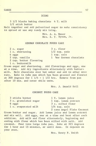 CAKES 97
ICING
3 1/2 blocks baking chocolate 4 T. milk
1/2 stick butter
Melt together and add pulverized sugar to make consistency
to spread or use any ready mix icing.
Mrs. A. A. Moser
Mrs. Z. T. Bynum, Jr.
GERMAN CHOCOLATE POUND CAKE
2 c. sugar 3 c. flour
1 c. shortening 1/2 tsp. soda
4 eggs 1 tsp. salt
2 tsp. vanilla 1 bar German chocolate
2 tsp. butter flavoring
1 c. buttermilk
Cream sugar and shortening. Add flavorings and eggs, one
at a time. Add dry ingredients alternately with butter-
milk. Melt chocolate over hot water and add to other mix-
ture. Bake in tube pan which has been greased and floured
at 300 degrees for 1 1/4 - 1 1/2 hrs. Remove from pan
after 10 min. and cover while warm.
Mrs. J. Donald Hall
COCONUT POUND CAKE
3 sticks butter 1 T. lemon juice
3 c. granulated sugar 1 tsp. lemon extract
6 eggs 3 c. sifted flour
1 c. evaporated milk 1/4 tsp. salt
2 cans Angel Flake Coconut
Cream butter and sugar. Add lemon juice and lemon extract
and mix well. Add eggs, one at a time and beat after each
addition. Add milk and flour alternately, beginning and
ending with flour which has been sifted with salt. Add
coconut. Pour into large tube pan. Bake at 325 degrees
for 1 hour and 15 minutes, or until done. It depends on
your oven.
Mrs. Henry P. Smith
 
