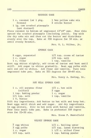 100 CAKES
QUICKIE CAKE
1 c. coconut (or 1 pkg. 1 box yellow cake mix
frozen) 2 sticks butter
1 lg. can crushed pineapple
(not drained)
Place coconut in bottom of ungreased 13"x9" pan. Over this
spread the crushed pineapple (including juice). Top with
the dry cake mix and then cut the butter and distribute
evenly over the top. Bake at 350 degrees for 50 min. or
until evenly browned.
Mrs. H. L. Wilkes, Jr.
SPONGE CAKE
6 eggs, separated 1/2 tsp. cream of tartar
1 c. sugar 1/8 tsp. salt
1 c. flour 1 tsp. vanilla
Beat egg whites slightly, add cream of tartar and beat until
stiff. Add sugar to whites gradually. Beat egg yolks with
salt and add to whites. Add flour and vanilla. Turn into
ungreased tube pan. Bake at 325 degrees for 50-60 min.
Mrs. Henry A. Nading, Sr.
HOT MILK SPONGE CAKE
1 c. all purpose flour 1/2 c. hot milk
(sifted) 2 eggs
1 tsp. baking powder 1 c. sugar
1/4 tsp. salt 1 tsp. vanilla
1 T. butter
Sift dry ingredients. Add butter to hot milk and keep hot.
Beat eggs until thick and add sugar. Add dry ingredients
to egg mixture. Stir in hot milk with butter and vanilla.
Pour into small tube pan. Bake in preheated 350 degree
oven for 25-30 min.
Mrs. Irene P. Moorefield
VELVET SPONGE CAKE
2 egg whites 1/2 c. boiling water
2 egg yolks 1/2 tsp. lemon flavoring
1 c. sugar 1 1/2 c. sifted flour
1/2 tsp. salt 1 tsp. baking powder
 