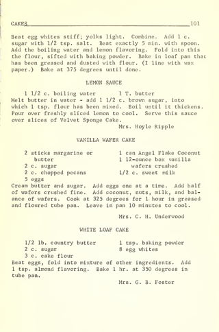 CAKE S 101
Beat egg whites stiff; yolks light. Combine, Add 1 c.
sugar with 1/2 tsp. salt. Beat exactly 5 min. with spoon.
Add the boiling water and lemon flavoring. Fold into this
the flour, sifted with baking powder. Bake in loaf pan that
has been greased and dusted with flour. (I line with wax
paper.) Bake at 375 degrees until done.
LEMON SAUCE
1 1/2 c. boiling water 1 T. butter
Melt butter in water - add 1 1/2 c. brown sugar, into
which 1 tsp. flour has been mixed. Boil until it thickens.
Pour over freshly sliced lemon to cool. Serve this sauce
over slices of Velvet Sponge Cake.
Mrs. Hoyle Ripple
VANILLA WAFER CAKE
2 sticks margarine or 1 can Angel Flake Coconut
butter 1 12-ounce box vanilla
2 c. sugar wafers crushed
2 c. chopped pecans 1/2 c. sweet milk
5 eggs
Cream butter and sugar. Add eggs one at a time. Add half
of wafers crushed fine. Add coconut, nuts, milk, and bal-
ance of wafers. Cook at 325 degrees for 1 hour in greased
and floured tube pan. Leave in pan 10 minutes to cool.
Mrs. C. H. Underwood
WHITE LOAF CAKE
1/2 lb. country butter 1 tsp. baking powder
2 c. sugar 8 egg whites
3 c. cake flour
Beat eggs, fold into mixture of other ingredients. Add
1 tsp. almond flavoring. Bake 1 hr . at 350 degrees in
tube pan.
Mrs. G. B. Foster
 
