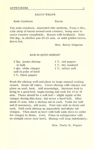 APPETIZERS 3j
BACON WRAPS
Soda Crackers Bacon
Use soda crackers, separated into sections, Wrap a thin,
wide strip of bacon around each cracker, being sure to
cover cracker completely. Secure with toothpick. Bake
350 deg. in shallow pan 20-25 min. or until golden brown.
Serve hot.
Mrs. Barry Kingman
BAR-B-QUED SHRIMP
5 lbs. jumbo shrimp 1 T. red pepper
in bulk 1 T. dry mustard
3 qts. white vinegar 1 T. celery salt
salt in palm of hand
2 T. black pepper
Wash the shrimp well and place in large enamel cooking
vessel. Drain off water. Cover shrimp with vinegar and
place on med. heat. Add seasonings. Increase heat to
bring to a good boil, begin timing and cook for 45 to 50
min. There should be a soft boil - slight ripple of the
vinegar during this time, but never a hard boil. After
about 35 min. take a shrimp out to cool. Taste for salt
and if necessary, add more. Pour into sink to drain and
cool. Pick each shrimp up separately and shake out
vinegar. Then stack in bowl with both ends down in order
for vinegar to drain., Cool. Place in refrigerator with
an airtight cover over bowl. Shrimp will keep indefinitely
Mrs. Paris M. Pepper
 