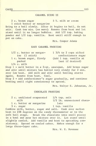 CAKES 103
CARAMEL ICING II
2 c. brown sugar 5 T. milk or cream
1 stick butter or margarine
Bring to a boil slowly. After it begins to boil, do not
stir. Cook two min. (no more). Remove from heat and let
stand until it no longer bubbles. Add 1/2 tsp. baking
powder and 1/2 tsp. vanilla. Beat until stiff enough to
put on cake.
Mrs. Cooper Adams
EASY CARAMEL FROSTING
1/2 c. butter or margar- 1 3/4 to 2 cups sifted
ine (1 stick) confectioners sugar
1 c. brown sugar, firmly (Add 1 tsp. vanilla at
packed last if desired)
1/4 c. milk
Step 1 - melt butter in a 2-qt. saucepan. Add brown sugar
and stir until mixture has boiled very slowly for 2 min.
over low heat. Add milk and stir until boiling starts
again. Remove from heat. Cool.
Step 2 - Add confectioner's sugar gradually, and continue
beating until right consistency to spread.
Mrs. Walter E. Johnston, Jr
CHOCOLATE FROSTING
2 c. undiluted evaporated 1/4 tsp. salt
milk 1/2 lb. unsweetened choco-
1 c. butter or margarine late
5 c. sugar 1 tsp. vanilla
Combine milk, butter, sugar and salt. Cook over medium
heat to 238 degrees on the candy thermometer or to the
soft ball stage. Break the chocolate into small pieces
in a bowl and pour hot mixture over it. Let stand until
slightly cooled. Add vanilla and beat to spreading con-
sistency. Spread on cooled cakes. Makes enough for a
large three-layer cake.
Mrs. W. E. Newsome
 