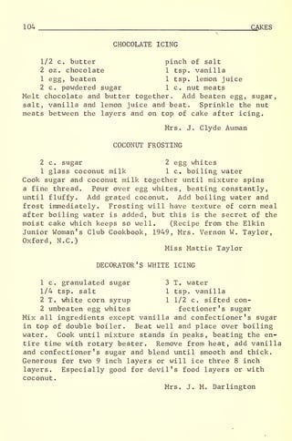 104 CAKES
CHOCOLATE ICING
1/2 c. butter pinch of salt
2 oz . chocolate 1 tsp. vanilla
1 egg, beaten 1 tsp. lemon juice
2 c. powdered sugar 1 c. nut meats
Melt chocolate and butter together. Add beaten egg, sugar,
salt, vanilla and lemon juice and beat. Sprinkle the nut
meats between the layers and on top of cake after icing.
Mrs. J. Clyde Auman
COCONUT FROSTING
2 c. sugar 2 egg whites
1 glass coconut milk 1 c. boiling water
Cook sugar and coconut milk together until mixture spins
a fine thread. Pour over egg whites, beating constantly,
until fluffy. Add grated coconut. Add boiling water and
frost immediately. Frosting will have texture of corn meal
after boiling water is added, but this is the secret of the
moist cake which keeps so well. (Recipe from the Elkin
Junior Woman's Club Cookbook, 1949, Mrs. Vernon W. Taylor,
Oxford, N.C.)
Miss Mattie Taylor
DECORATOR'S WHITE ICING
1 c. granulated sugar 3 T. water
1/4 tsp. salt 1 tsp. vanilla
2 T. white corn syrup 1 1/2 c. sifted con-
2 unbeaten egg whites fectioner's sugar
Mix all ingredients except vanilla and confectioner's sugar
in top of double boiler. Beat well and place over boiling
water. Cook until mixture stands in peaks, beating the en-
tire time with rotary beater. Remove from heat, add vanilla
and confectioner's sugar and blend until smooth and thick.
Generous for two 9 inch layers or will ice three 8 inch
layers. Especially good for devil's food layers or with
coconut
.
Mrs. J. M. Darlington
 