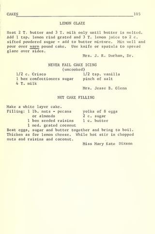 CAKE S 105
LEMON GLAZE
Heat 2 T. butter and 3 T. milk only until butter is melted.
Add 1 tsp. lemon rind grated and 3 T. lemon juice to 2 c.
sifted powdered sugar - add to butter mixture. Mix well and
pour over warm pound cake. Use knife or spatula to spread
glaze over sides.
Mrs. J. R. Durham, Sr.
NEVER FAIL CAKE ICING
(uncooked)
1/2 c. Crisco 1/2 tsp. vanilla
1 box confectioners sugar pinch of salt
4 T. milk
Mrs. Jesse B. Glenn
NUT CAKE FILLING
Make a white layer cake.
Filling: 1 lb. nuts - pecans yolks of 8 eggs
or almonds 2 c. sugar
1 box seeded raisins 1 c. butter
1 med. grated coconut
Beat eggs, sugar and butter together and bring to boil.
Thicken as for lemon cheese. While hot stir in chopped
nuts and raisins and coconut.
Miss Mary Kate Dixson
 