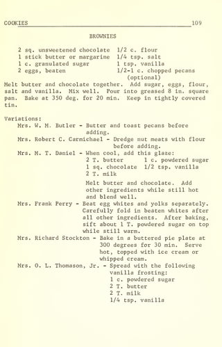 COOKIES 109
BROWNIES
2 sq. unsweetened chocolate 1/2 c. flour
1 stick butter or margarine 1/4 tsp. salt
1 c. granulated sugar 1 tsp. vanilla
2 eggs, beaten 1/2-1 c. chopped pecans
(optional)
Melt butter and chocolate together. Add sugar, eggs, flour,
salt and vanilla. Mix well. Pour into greased 8 in. square
pan. Bake at 350 deg. for 20 min. Keep in tightly covered
tin.
Variations
:
Mrs. W. M. Butler - Butter and toast pecans before
adding.
Mrs. Robert C. Carmichael - Dredge nut meats with flour
before adding.
Mrs. M. T. Daniel - When cool, add this glaze:
2 T. butter 1 c. powdered sugar
1 sq. chocolate 1/2 tsp. vanilla
2 T. milk
Melt butter and chocolate. Add
other ingredients while still hot
and blend well.
Mrs. Frank Perry - Beat egg whites and yolks separately.
Carefully fold in beaten whites after
all other ingredients. After baking,
sift about 1 T. powdered sugar on top
while still warm.
Mrs. Richard Stockton - Bake in a buttered pie plate at
300 degrees for 30 min. Serve
hot, topped with ice cream or
whipped cream.
Mrs. 0. L. Thomason, Jr. - Spread with the following
vanilla frosting:
1 c. powdered sugar
2 T. butter
2 T. milk
1/4 tsp. vanilla
 