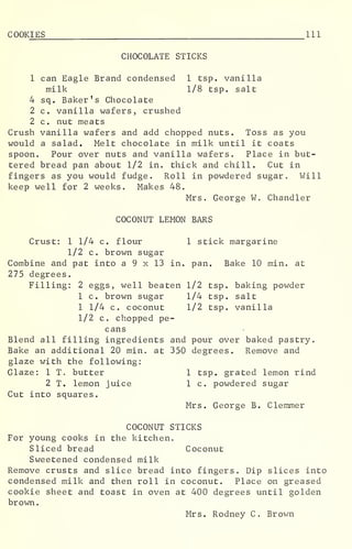 COOKIES 111
CHOCOLATE STICKS
1 can Eagle Brand condensed 1 tsp. vanilla
milk 1/8 tsp. salt
4 sq. Baker's Chocolate
2 c. vanilla wafers, crushed
2 c. nut meats
Crush vanilla wafers and add chopped nuts. Toss as you
would a salad. Melt chocolate in milk until it coats
spoon. Pour over nuts and vanilla wafers. Place in but-
tered bread pan about 1/2 in. thick and chill. Cut in
fingers as you would fudge. Roll in powdered sugar. Will
keep well for 2 weeks. Makes 48.
Mrs. George W. Chandler
COCONUT LEMON BARS
Crust: 1 1/4 c. flour 1 stick margarine
1/2 c. brown sugar
Combine and pat into a 9 x 13 in. pan. Bake 10 min. at
275 degrees.
Filling: 2 eggs, well beaten 1/2 tsp. baking powder
1 c. brown sugar 1/4 tsp. salt
1 1/4 c. coconut 1/2 tsp. vanilla
1/2 c. chopped pe-
cans
Blend all filling ingredients and pour over baked pastry.
Bake an additional 20 min. at 350 degrees. Remove and
glaze with the following:
Glaze: 1 T. butter 1 tsp. grated lemon rind
2 T. lemon juice 1 c. powdered sugar
Cut into squares.
Mrs. George B. Clemmer
COCONUT STICKS
For young cooks in the kitchen.
Sliced bread Coconut
Sweetened condensed milk
Remove crusts and slice bread into fingers. Dip slices into
condensed milk and then roll in coconut. Place on greased
cookie sheet and toast in oven at 400 degrees until golden
brown.
Mrs. Rodney C. Brown
 