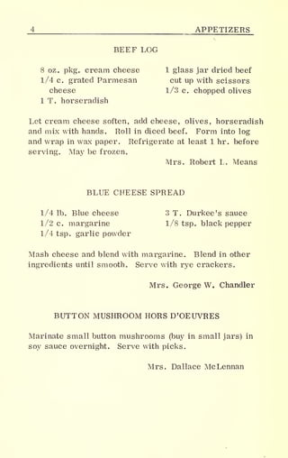 _4 APPETIZERS
BEEF LOG
8 oz. pkg. cream cheese 1 glass jar dried beef
1/4 c. grated Parmesan cut up with scissors
cheese 1/3 c. chopped olives
1 T. horseradish
Let cream cheese soften, add cheese, olives, horseradish
and mix with hands. Roll in diced beef. Form into log
and wrap in wax paper. Refrigerate at least 1 hr. before
serving. May be frozen.
Mrs. Robert L. Means
BLUE CHEESE SPREAD
1/4 lb. Blue cheese 3 T. Durkee's sauce
1/2 c. margarine 1/8 tsp. black pepper
1/4 tsp. garlic powder
Mash cheese and blend with margarine. Blend in other
ingredients until smooth. Serve with rye crackers.
Mrs. George W. Chandler
BUTTON MUSHROOM HORS D'OEUVRES
Marinate small button mushrooms (buy in small jars) in
soy sauce overnight. Serve with picks.
Mrs. Dallace McLennan
 