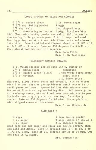 112 COOKIES
CONGO SQUARES OR SAUCE PAN COOKIES
2 3/4 c. sifted flour 1 lb. brown sugar
2 1/2 tsp. baking powder 3 eggs
1/2 tsp. salt 1 c. chopped nuts
2/3 c. shortening or butter 1 pkg. chocolate bits
Sift flour with baking powder and salt. Melt butter or
shortening in large sauce pan. Stir in sugar and cool.
Beat eggs in, one at a time. Add flour, nuts and choco-
late bits. Bake in oiled and floured sheet pan 9 1/2 x 13,
or 2-7 1/2 x 11 pans. Bake at 350 degrees for 25-30 min.
When almost cooled, cut into squares.
Mrs. John Felts
Mrs. F. N. Tomlinson
CRANBERRY CRUNCHY SQUARES
1 c. Quick-cooking rolled oats 1/3 c. butter or
3/4 c. brown sugar margarine
1/2 c. sifted flour (plain) 1 can whole berry cran-
1/2 c. coconut berry sauce
1 T. lemon juice
Mix oats, flour, brown sugar and coconut. Cut in butter
with 2 knives, fork or pastry blender until butter is in
small pea-size lumps Spread half of this mixture over
bottom of 8 or 9 in. square baking dish. Add lemon juice
to cranberry sauce, mix well and pour over mixture in pan.
Sprinkle remaining dry mixture over top of cranberry
sauce. Bake at 350 degrees for 40 min. Serve plain or
with whipped cream or ice cream.
Mrs. C. A. Rhodes, Jr.
DATE BARS I
3 eggs 1 tsp. baking powder
1 c. sugar 2 pkgs . dates (7 1/4 oz .
)
1 c. flour 2 c. chopped pecans
Beat eggs and add sugar and flour and baking powder. Then
add nuts and dates. Cook in greased pan 12 x 15 in. 1 or
1 1/2 in. deep. Bake at 350 degrees for 25 or 30 min. Cut
and roll in 4X sugar.
Mrs. Vernon Cox
 