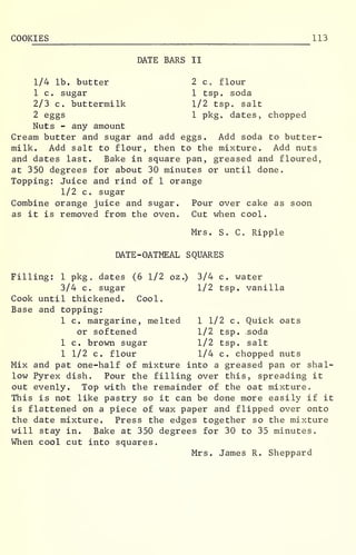 COOKIES 113
DATE BARS II
2 c flour
1 tsp. soda
1/2 tsp. salt
1 pkgo dates,
1/4 lb. butter
1 c. sugar
2/3 c. buttermilk
2 eggs 1 pkgo dates, chopped
Nuts - any amount
Cream butter and sugar and add eggs. Add soda to butter-
milk. Add salt to flour, then to the mixture. Add nuts
and dates last. Bake in square pan, greased and floured,
at 350 degrees for about 30 minutes or until done.
Topping: Juice and rind of 1 orange
1/2 c. sugar
Combine orange juice and sugar. Pour over cake as soon
as it is removed from the oven. Cut when cool.
Mrs. S. C. Ripple
DATE -OATMEAL SQUARES
Filling: 1 pkg . dates (6 1/2 oz.) 3/4 c. water
1/2 tsp. vanilla
1 1/2 c. Quick oats
1/2 tsp. soda
1/2 tsp. salt
1/4 c. chopped nuts
3/4 c. sugar
Cook until thickened. Cool.
Base and topping:
1 c. margarine, melted
or softened
1 c. brown sugar
1 1/2 c. flour
Mix and pat one-half of mixture into a greased pan or shal-
low Pyrex dish. Pour the filling over this, spreading it
out evenly. Top with the remainder of the oat mixture.
This is not like pastry so it can be done more easily if it
is flattened on a piece of wax paper and flipped over onto
the date mixture. Press the edges together so the mixture
will stay in. Bake at 350 degrees for 30 to 35 minutes.
When cool cut into squares.
Mrs. James R. Sheppard
 