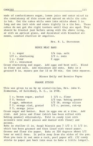 COOKIES 115
made of confectioners sugar, lemon juice and water mixed to
the consistency of thin cream and spread on while the cake
is hot. Cut the cakes while warm into sticks about 5 in.
long and one inch wide and store tightly in a tin box. These
cakes do not get the right texture until they are aged. They
should be frosted just before using with the above icing,
or with an apricot glaze, and decorated with blanched al-
monds, candied cherries or angelica.
Mrs. R. L. Stevenson
MINCE MEAT BARS
1 c sugar 1/4 tsp. salt
1/2 c. shortening 1/2 c. nuts
1 c. flour 2 eggs
1/2 c. mincemeat
Cream shortening and sugar. Add eggs and beat well. Blend
in flour and salt. Add mincemeat and nuts. Bake in a
greased 8 in. square pan for 15 or 20 min . Cut into squares.
Misses Emily and Bernice Payne
ORANGE STICKS
This was given to me by my sister-in-law, Mrs. John W.
Zimmerman, of Salisbury, N. C, in 1938.
1 c. brown sugar, packed 1 1/4 c. flour
2 T. butter 1/2 tsp. baking powder
2 eggs, unbeaten 1/2 lb. orange slices
2 T. orange rind, grated 1/2 c. pecans, cut-up
2 T. orange juice
Cream sugar and butter. Beat in eggs one at a time. Add
rind. Add juice and flour (which has been sifted with
baking powder) alternately. Fold in candy (cut with
scissors into small pieces and dusted with flour) and
pecans
.
Bake in shallow (1 in. deep) biscuit pan 7 1/2 x 11 1/2 in.
which has been greased and then lined with waxed paper.
Grease and flour the paper. Bake at 350 degrees about 1/2
hour or until done. It pulls away from the sides of the pan.
When you turn it out onto a rack, peel paper off. (If candy
sticks to paper put back into oven to bake a little longer)
.
 