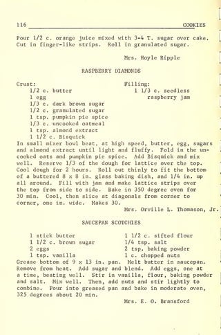 116 COOKIES
Pour 1/2 c. orange juice mixed with 3-4 T. sugar over cake.
Cut in finger-like strips. Roll in granulated sugar.
Mrs. Hoyle Ripple
RASPBERRY DIAMONDS
Crust: Filling: L
1/2 c. butter 1 1/3 c. seedless
1 egg raspberry jam
1/3 c. dark brown sugar
1/2 c. granulated sugar
1 tsp. pumpkin pie spice
1/3 c. uncooked oatmeal
1 tsp. almond extract
1 1/2 c. Bisquick
In small mixer bowl beat, at high speed, butter, egg, sugars
and almond extract until light and fluffy. Fold in the un- 1
cooked oats and pumpkin pie spice. Add Bisquick and mix
well. Reserve 1/3 of the dough for lattice over the top.
Cool dough for 2 hours. Roll out thinly to fit the bottom
of a buttered 8x8 in. glass baking dish, and 1/4 in. up
all around. Fill with jam and make lattice strips over
the top from side to side. Bake in 350 degree oven for
30 min. Cool, then slice at diagonals from corner to
corner, one in. wide. Makes 30.
Mrs. Orville L. Thomason, Jr.
I
SAUCEPAN SCOTCHIES
1 stick butter 1 1/2 c. sifted flour
1 1/2 c. brown sugar 1/4 tsp. salt
2 eggs 2 tsp. baking powder
1 tsp. vanilla 1 c. chopped nuts
Grease bottom of 9 x 13 in. pan. Melt butter in saucepan.
Remove from heat. Add sugar and blend. Add eggs, one at
a time, beating well. Stir in vanilla, flour, baking powder
and salt. Mix well. Then, add nuts and stir lightly to
combine. Pour into greased pan and bake in moderate oven,
325 degrees about 20 min.
Mrs. E. 0. Bransford
 