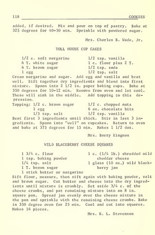 118 COOKIES
added, if desired. Mix and pour on top of pastry. Bake at
325 degrees for 40-50 min. Sprinkle with powdered sugar.
Mrs. Charles B. Wade, Jr.
TOLL HOUSE CUP CAKES
1/2 c. soft margarine 1/2 tsp. vanilla
6 T. white sugar 1 c. flour plus 2 T.
6 T. brown sugar 1/2 tsp. soda
1 egg 1/2 tsp. salt
Cream margarine and sugar. Add egg and vanilla and beat
well. Sift together dry ingredients and blend into first
mixture. Spoon into 2 1/2 in. paper baking cups. Bake at
350 degrees for 10-12 min. Remove from oven and let cool.
These will sink in the middle. Add topping to this de-
pression.
Topping: 1/2 c. brown sugar 1/2 c. chopped nuts
1 egg 6 oz . chocolate bits
1/3 tsp. salt 1/2 tsp. vanilla
Beat first 3 ingredients until thick. Stir in last 3 in-
gredients. Spoon into "well" on cupcakes. Return to oven
and bake at 375 degrees for 15 min. Makes 1 1/2 doz
.
Mrs. Barry Kingman
WILD BLACKBERRY CHEESE SQUARES
1 3/4 c. flour 1 c. (1/4 lb.) shredded mild
1 tsp. baking powder cheddar cheese
1/4 tsp. salt 1 glass (10 oz.) wild black-
1 T. brown sugar berry jam
1 stick butter or margarine
Sift flour, measure, then sift again with baking powder, salt
and brown sugar. Cut butter and cheese into the dry ingred-
ients until mixture is crumbly. Set aside 3/4 c. of the
cheese crumbs, and pat remaining mixture into an 8 in.
square pan. Spread jam evenly over the cheese mixture in
the pan and sprinkle with the remaining cheese crumbs. Bake
in 350 degree oven for 25 min. Cool and cut into squares.
Makes 16 pieces.
Mrs. R. L. Stevenson
 