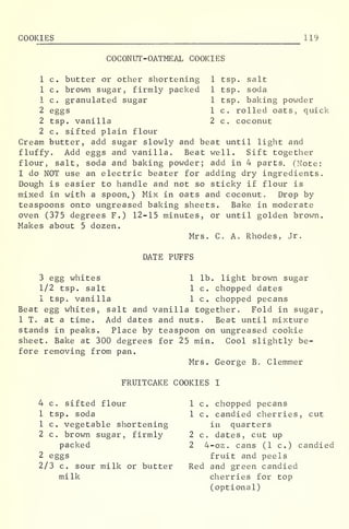 COOKIES 119
COCONUT-OATMEAL COOKIES
1 tsp. salt
1 tsp. soda
1 tsp. baking powder
1 c. rolled oats, quick
2 c. coconut
1 c. butter or other shortening
1 c. brown sugar, firmly packed
1 c. granulated sugar
2 eggs
2 tsp. vanilla
2 c. sifted plain flour
Cream butter, add sugar slowly and beat until light and
fluffy. Add eggs and vanilla. Beat well. Sift together
flour, salt, soda and baking powder; add in 4 parts. (Note:
I do NOT use an electric beater for adding dry ingredients.
Dough is easier to handle and not so sticky if flour is
mixed in with a spoon.) Mix in oats and coconut. Drop by
teaspoons onto ungreased baking sheets. Bake in moderate
oven (375 degrees F.) 12-15 minutes, or until golden brown.
Makes about 5 dozen.
Mrs. C. Ao Rhodes, Jr.
DATE PUFFS
3 egg whites 1 lb. light brown sugar
1/2 tsp. salt 1 c. chopped dates
1 tsp. vanilla 1 c. chopped pecans
Beat egg whites, salt and vanilla together. Fold in sugar,
IT. at a time. Add dates and nuts. Beat until mixture
stands in peaks. Place by teaspoon on ungreased cookie
sheet. Bake at 300 degrees for 25 min. Cool slightly be-
fore removing from pan.
Mrs. George B. Clemmer
FRUITCAKE COOKIES I
4 c. sifted flour 1
1 tsp. soda 1
1 c. vegetable shortening
2 c. brown sugar, firmly 2
packed 2
2 eggs
2/3 c. sour milk or butter R
milk
c. chopped pecans
c. candied cherries, cut
in quarters
c. dates, cut up
4-oz. cans (1 c.) candied
fruit and peels
Red and green candied
cherries for top
(optional)
 