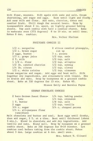 120 ^
COOKIES
Sift flour, measure. Sift again with soda and salt. Cream
shortening, add sugar and eggs. Beat until light and fluffy.
Add sour milk and flour. Add nuts, cherries, dates and
candied fruit. Chill dough for several hours. Drop by
teaspoonfuls about 2 in. apart, on lightly greased baking
sheets. Top each cookie with half a candied cherry. Bake
in moderate oven (375 degrees) 8 to 10 min. or until done.
Makes 8 doz. cookies.
Mrs. Walker Shelton
FRUITCAKE COOKIES II
1/2 c. margarine 2 slices candied pineapple,
1/2 c. brown sugar cut up
2 eggs, beaten 3 c. pecans
1/3 c. grape juice 1/2 tsp. soda
2 T. milk 1/2 tsp. salt
1 1/2 c. flour 1/2 tsp. allspice
1/2 lb. candied cherries 1/2 tsp. nutmeg
1/4 lb. citron 1/2 tsp. cloves
1/2 c. white raisins 1/2 tsp. cinnamon
Cream margarine and sugar. Add eggs and beat well. Sift
together dry ingredients, add alternately with liquid. Mix
in fruits and nuts. Drop by teaspoons on a greased cookie
sheet. Bake at 350 degrees for 15 min. Makes 60„
Misses Emily and Bernice Payne
GERMAN CHOCOLATE COOKIES
2 bars German Sweet Choco- 1/4 tsp. baking powder
late 1/4 tsp. cinnamon
1 T. butter 1/8 tsp. salt
2 eggs 1/2 tsp. vanilla
3/4 c. sugar 3/4 c. chopped pecans
1/4 c. all-purpose flour
(unsifted)
Melt chocolate and butter and cool. Beat eggs until frothy,
then add sugar, 2 T. at a time. Beat until thickened (about
5 min.). Blend in chocolate and add dry ingredients. Add
vanilla and nuts. Blend well. Drop by teaspoon on a greased
cookie sheet. Bake at 350 degrees for 8-10 minutes. Let
cookies cool before taking from the cookie sheet. Makes
about 3 doz. large cookies or 6 doz. small ones.
Mrs. Robert W. Clinard
 