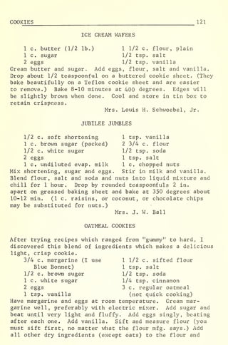 COOKIES 121
ICE CREAM WAFERS
1 c. butter (1/2 lb.) 1 1/2 c. flour, plain
1 c. sugar 1/2 tsp. salt
2 eggs 1/2 tsp. vanilla
Cream butter and sugar. Add eggs, flour, salt and vanilla.
Drop about 1/2 teaspoonful on a buttered cookie sheet. (They
bake beautifully on a Teflon cookie sheet and are easier
to remove.) Bake 8-10 minutes at 400 degrees. Edges will
be slightly brown when done. Cool and store in tin box to
retain crispness.
Mrs. Louis H. Schwoebel, Jr.
JUBILEE JUMBLES
1/2 c. soft shortening 1 tsp. vanilla
1 c. brown sugar (packed) 2 3/4 c. flour
1/2 c. white sugar 1/2 tsp. soda
2 eggs 1 tsp. salt
1 c. undiluted evap. milk 1 c. chopped nuts
Mix shortening, sugar and eggs. Stir in milk and vanilla^
Blend flour, salt and soda and nuts into liquid mixture and
chill for 1 hour. Drop by rounded teaspoonfuls 2 in.
apart on greased baking sheet and bake at 350 degrees about
10-12 min. (1 c. raisins, or coconut, or chocolate chips
may be substituted for nuts.)
Mrs. J. W. Ball
OATMEAL COOKIES
After trying recipes which ranged from "gummy" to hard, I
discovered this blend of ingredients which makes a delicious
light, crisp cookie.
3/4 c. margarine (I use 1 1/2 c. sifted flour
Blue Bonnet) 1 tsp. salt
1/2 c. brown sugar 1/2 tsp. soda
1 c. white sugar 1/4 tsp. cinnamon
2 eggs 3 c. regular oatmeal
1 tsp. vanilla (not quick cooking)
Have margarine and eggs at room temperature. Cream mar-
garine well, preferably with electric mixer. Add sugar and
beat until very light and fluffy. Add eggs singly, beating
after each one. Add vanilla. Sift and measure flour (you
must sift first, no matter what the flour mfg. says.) Add
all other dry ingredients (except oats) to the flour and
 